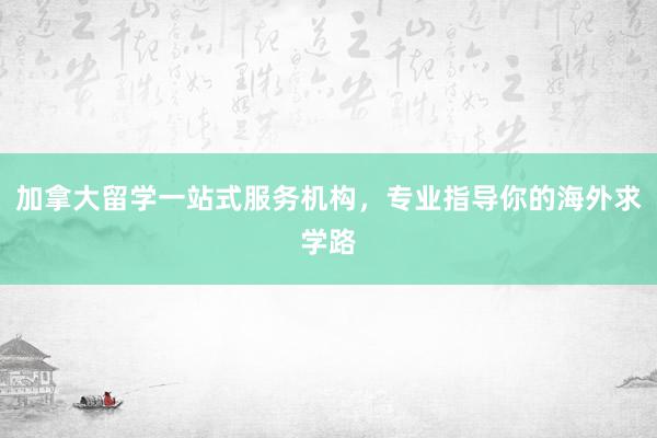 加拿大留学一站式服务机构，专业指导你的海外求学路