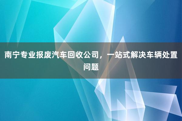 南宁专业报废汽车回收公司，一站式解决车辆处置问题