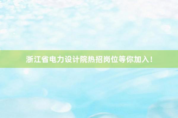 浙江省电力设计院热招岗位等你加入！